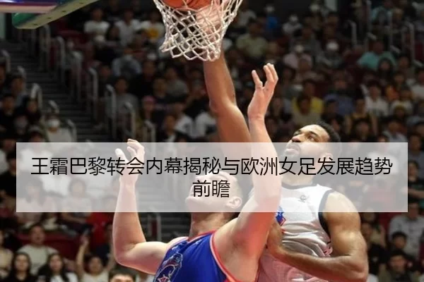 王霜巴黎转会内幕揭秘与欧洲女足发展趋势前瞻